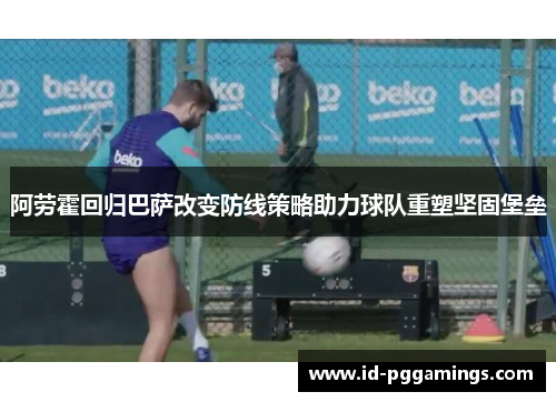 阿劳霍回归巴萨改变防线策略助力球队重塑坚固堡垒