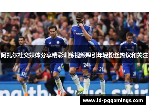 阿扎尔社交媒体分享精彩训练视频吸引年轻粉丝热议和关注