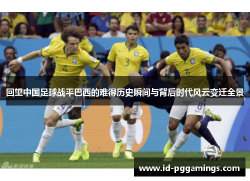 回望中国足球战平巴西的难得历史瞬间与背后时代风云变迁全景